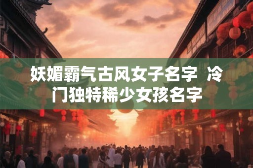 妖媚霸气古风女子名字  冷门独特稀少女孩名字