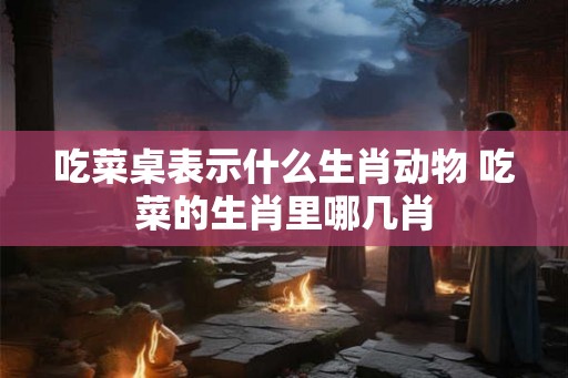 吃菜桌表示什么生肖动物 吃菜的生肖里哪几肖