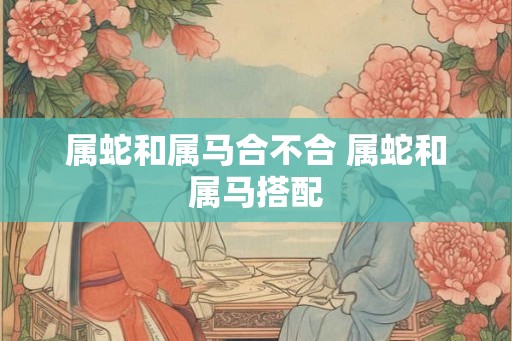 属蛇和属马合不合 属蛇和属马搭配