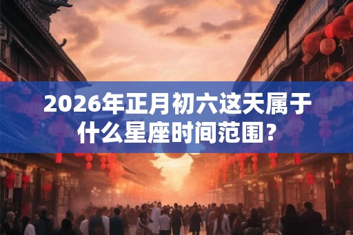 2026年正月初六这天属于什么星座时间范围？