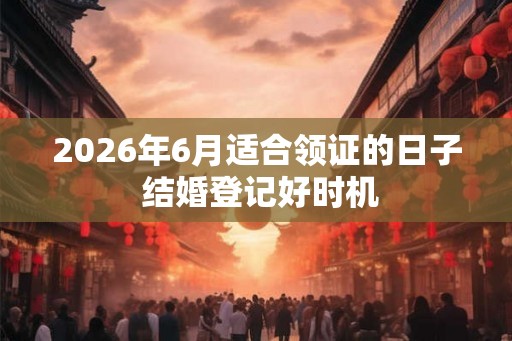 2026年6月适合领证的日子 结婚登记好时机