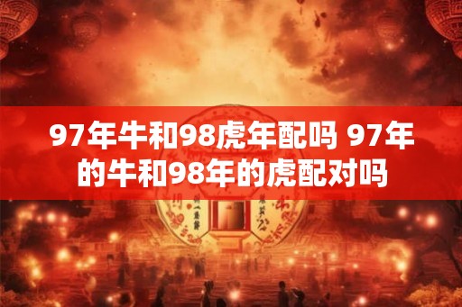 97年牛和98虎年配吗 97年的牛和98年的虎配对吗