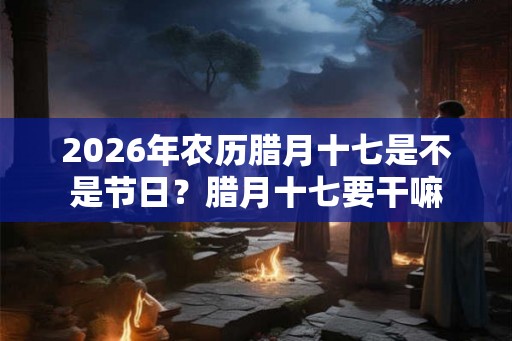 2026年农历腊月十七是不是节日？腊月十七要干嘛
