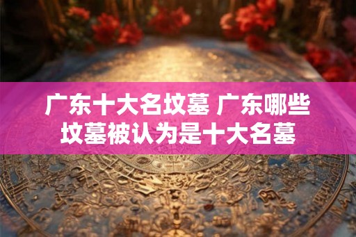 广东十大名坟墓 广东哪些坟墓被认为是十大名墓