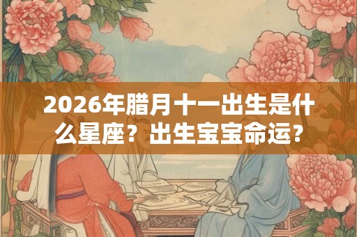 2026年腊月十一出生是什么星座？出生宝宝命运？