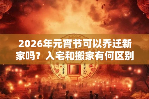2026年元宵节可以乔迁新家吗？入宅和搬家有何区别？