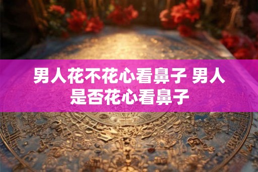 男人花不花心看鼻子 男人是否花心看鼻子 男人花不花心看鼻子 男人是否花心看鼻子
