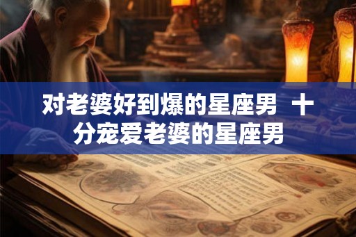 对老婆好到爆的星座男 十分宠爱老婆的星座男 对老婆好到爆的星座男 十分宠爱老婆的星座男