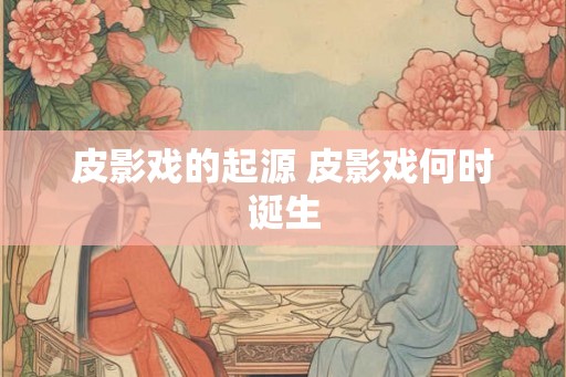 皮影戏的起源 皮影戏何时诞生