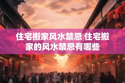 住宅搬家风水禁忌 住宅搬家的风水禁忌有哪些
