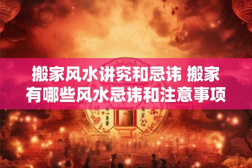 搬家风水讲究和忌讳 搬家有哪些风水忌讳和注意事项