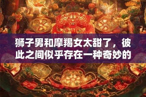 狮子男和摩羯女太甜了,彼此之间似乎存在一种奇妙的纠缠关系 狮子男和摩羯女太甜了,彼此之间似乎存在一种奇妙的纠缠关系