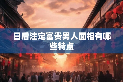 日后注定富贵男人面相有哪些特点