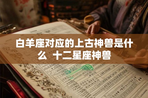 白羊座对应的上古神兽是什么  十二星座神兽