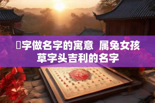 菻字做名字的寓意 属兔女孩草字头吉利的名字 菻字做名字的寓意 属兔女孩草字头吉利的名字