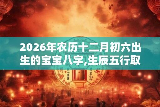 2026年农历十二月初六出生的宝宝八字,生辰五行取名