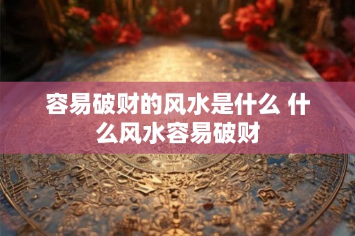 容易破财的风水是什么 什么风水容易破财