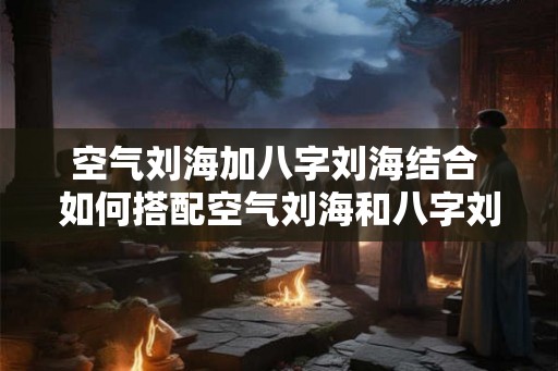 空气刘海加八字刘海结合 如何搭配空气刘海和八字刘海