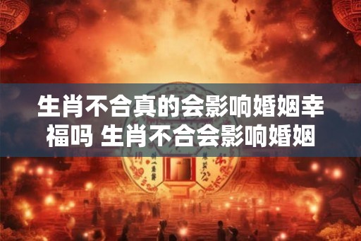 生肖不合真的会影响婚姻幸福吗 生肖不合会影响婚姻吗