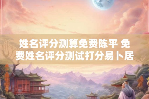 姓名评分测算免费陈平 免费姓名评分测试打分易卜居 姓名评分测算免费陈平 免费姓名评分测试打分易卜居