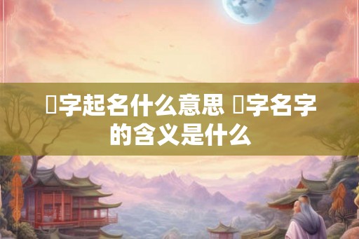 翾字起名什么意思 翾字名字的含义是什么