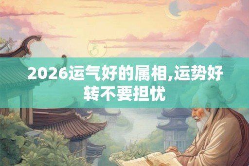 2026运气好的属相,运势好转不要担忧