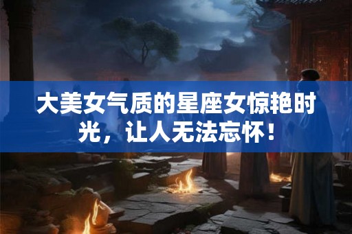 大美女气质的星座女惊艳时光，让人无法忘怀！