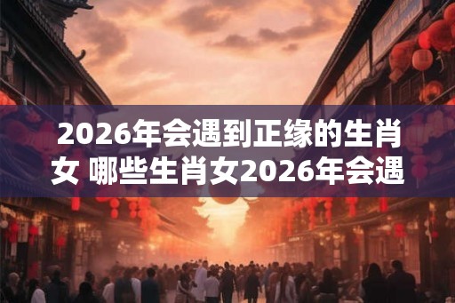 2026年会遇到正缘的生肖女 哪些生肖女2026年会遇到正缘