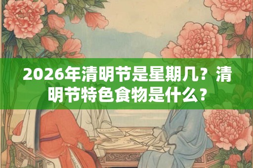 2026年清明节是星期几？清明节特色食物是什么？