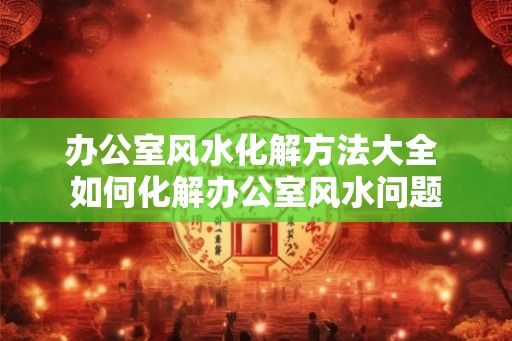 办公室风水化解方法大全 如何化解办公室风水问题 办公室风水化解方法大全 如何化解办公室风水问题