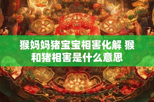 猴妈妈猪宝宝相害化解 猴和猪相害是什么意思