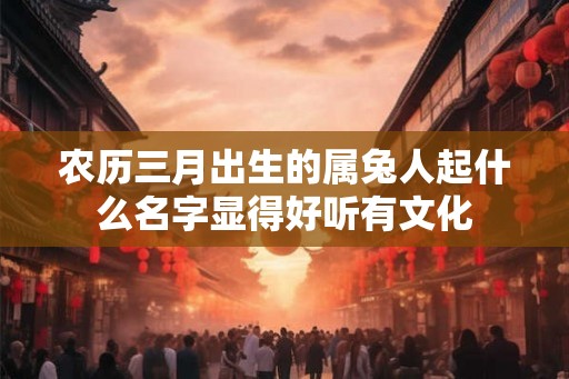 农历三月出生的属兔人起什么名字显得好听有文化