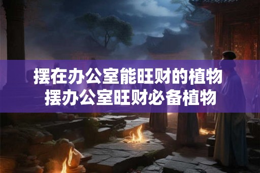 摆在办公室能旺财的植物 摆办公室旺财必备植物 摆在办公室能旺财的植物 摆办公室旺财必备植物