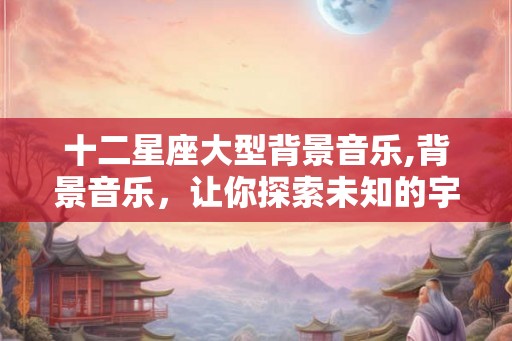 十二星座大型背景音乐,背景音乐，让你探索未知的宇宙之谜