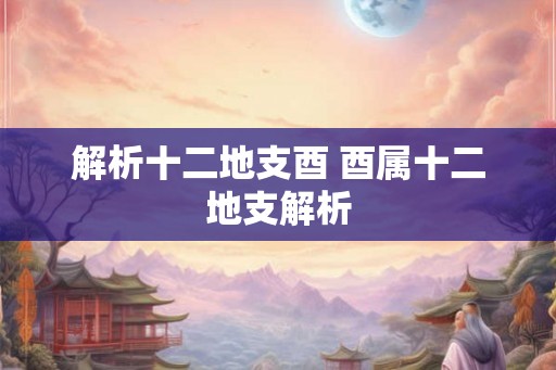 解析十二地支酉 酉属十二地支解析 解析十二地支酉 酉属十二地支解析