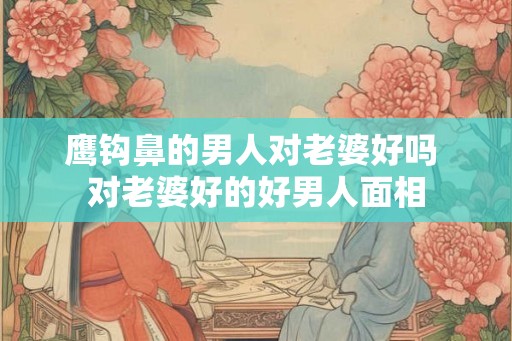 鹰钩鼻的男人对老婆好吗 对老婆好的好男人面相