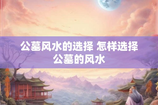公墓风水的选择 怎样选择公墓的风水 公墓风水的选择 怎样选择公墓的风水