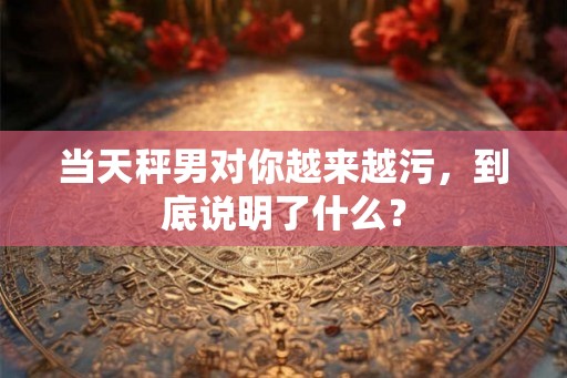 当天秤男对你越来越污，到底说明了什么？