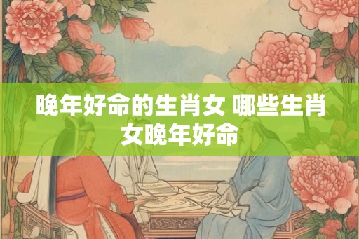 晚年好命的生肖女 哪些生肖女晚年好命