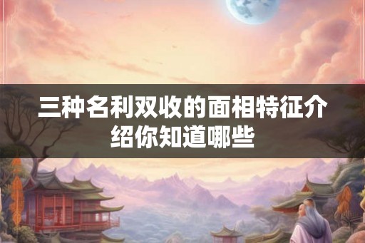 三种名利双收的面相特征介绍你知道哪些