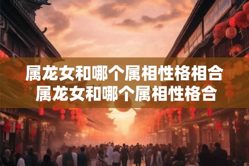 属龙女和哪个属相性格相合 属龙女和哪个属相性格合拍 属龙女和哪个属相性格相合 属龙女和哪个属相性格合拍