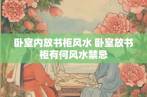 卧室内放书柜风水 卧室放书柜有何风水禁忌 卧室内放书柜风水 卧室放书柜有何风水禁忌