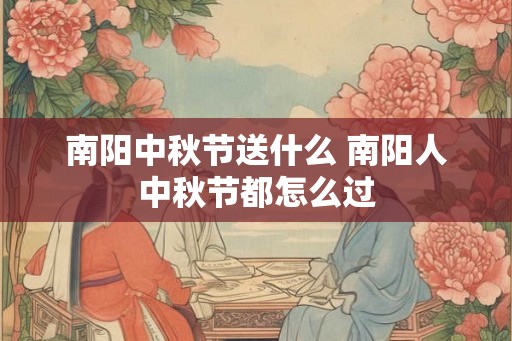南阳中秋节送什么 南阳人中秋节都怎么过