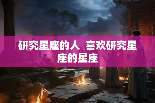 研究星座的人  喜欢研究星座的星座