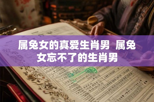 属兔女的真爱生肖男  属兔女忘不了的生肖男