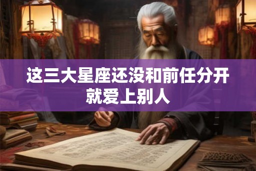 这三大星座还没和前任分开就爱上别人 这三大星座还没和前任分开就爱上别人