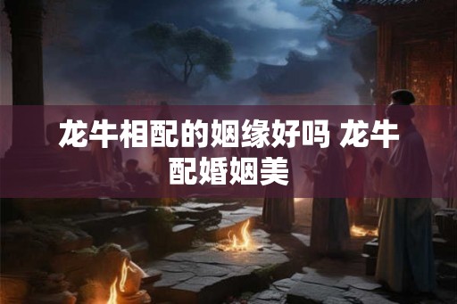 龙牛相配的姻缘好吗 龙牛配婚姻美