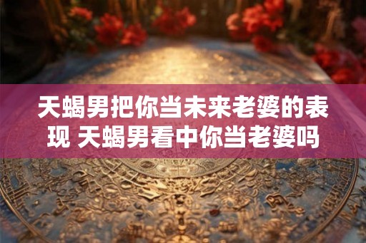 天蝎男把你当未来老婆的表现 天蝎男看中你当老婆吗
