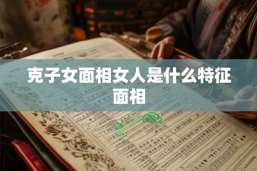 克子女面相女人是什么特征面相