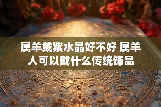 属羊戴紫水晶好不好 属羊人可以戴什么传统饰品